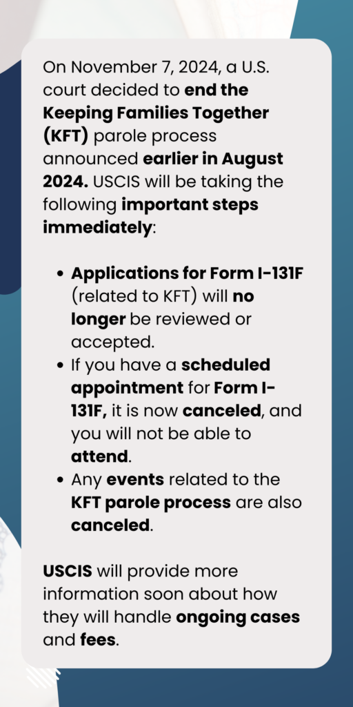 El 7 de noviembre de 2024, un tribunal estadounidense puso fin al proceso de libertad condicional de Keeping Families Together (KFT), que se había anunciado en agosto de 2024. Esta decisión ha suscitado preguntas sobre programas como DACA y los beneficios de la libertad condicional vigente, que brindan alivio a las familias de ciudadanos estadounidenses.